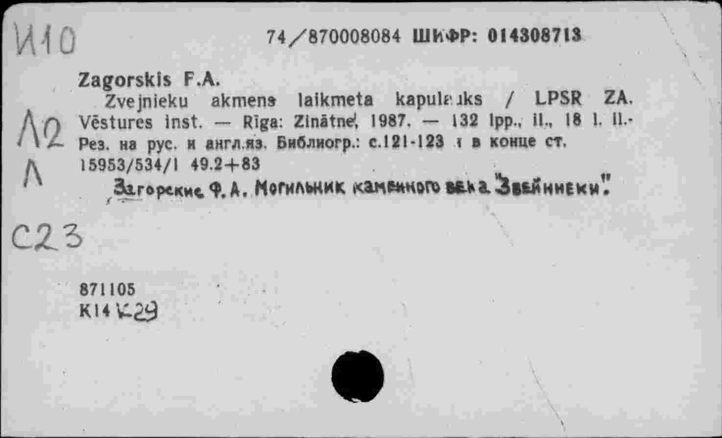 ﻿HI о
74/870008084 ШИФР: 014308713
Ла
л
Zaworskis F.A.
Zvejnieku akmens laikmeta kapukaks / LPSR ZA. Vestures inst. — Riga: Zinâtne', 1987. — 132 1pp., il., 18 1. il.-Рез. на рус. и англ.яз. Библиогр.: с.121-123 « в конце ст. 15953/534/1 49.24-83
Загорские<?.А. Могильник .саленного века, ^вьиниеки'.'

871105
K14U29